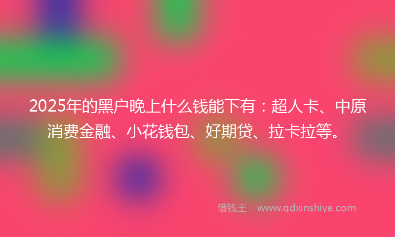 2025年的黑户晚上什么钱能下有：超人卡、中原消费金融、小花钱包、好期贷、拉卡拉等。