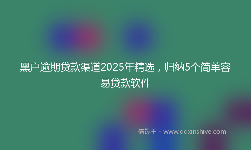 黑户逾期贷款渠道2025年精选，归纳5个简单容易贷款软件