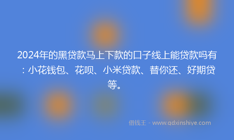 2024年的黑贷款马上下款的口子线上能贷款吗有：小花钱包、花呗、小米贷款、替你还、好期贷等。