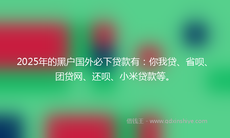 2025年的黑户国外必下贷款有：你我贷、省呗、团贷网、还呗、小米贷款等。