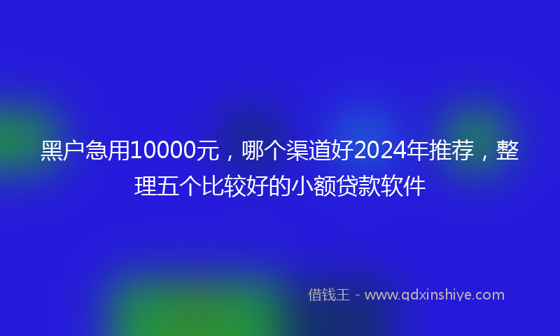 黑户急用10000元，哪个渠道好2024年推荐，整理五个比较好的小额贷款软件