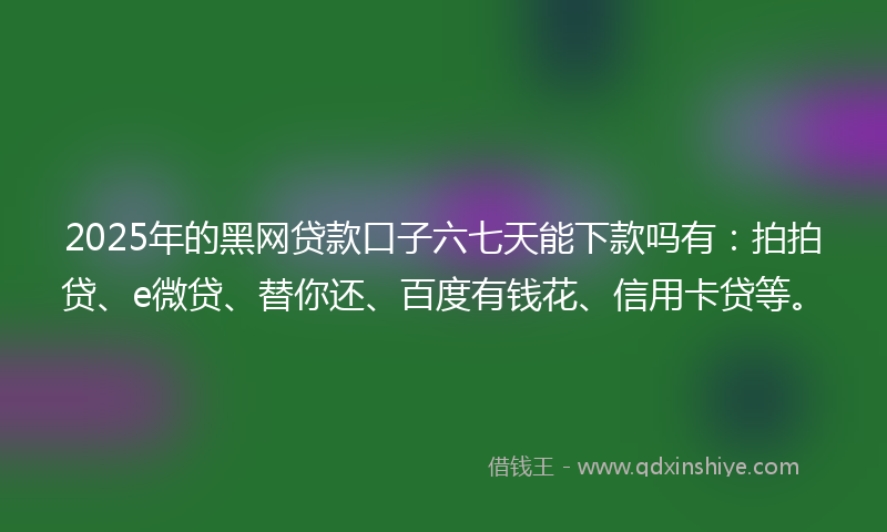 2025年的黑网贷款口子六七天能下款吗有：拍拍贷、e微贷、替你还、百度有钱花、信用卡贷等。