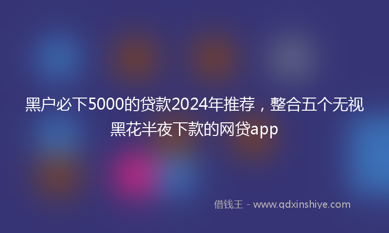 黑户必下5000的贷款2024年推荐，整合五个无视黑花半夜下款的网贷app