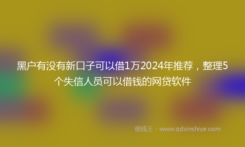 黑户有没有新口子可以借1万2024年推荐，整理5个失信人员可以借钱的网贷软件