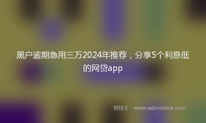 黑户逾期急用三万2024年推荐，分享5个利息低的网贷app