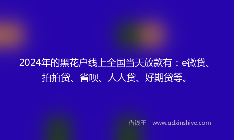 2024年的黑花户线上全国当天放款有：e微贷、拍拍贷、省呗、人人贷、好期贷等。