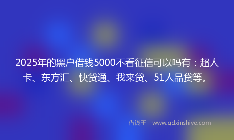 2025年的黑户借钱5000不看征信可以吗有：超人卡、东方汇、快贷通、我来贷、51人品贷等。