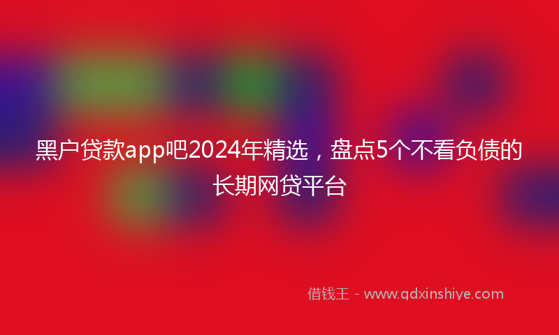 黑户贷款app吧2024年精选，盘点5个不看负债的长期网贷平台