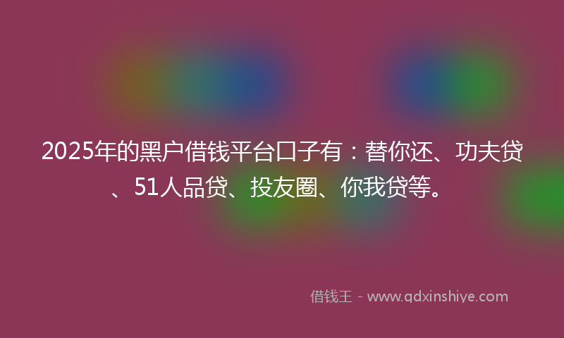 2025年的黑户借钱平台口子有：替你还、功夫贷、51人品贷、投友圈、你我贷等。