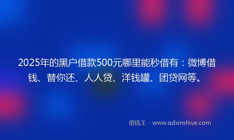 2025年的黑户借款500元哪里能秒借有：微博借钱、替你还、人人贷、洋钱罐、团贷网等。