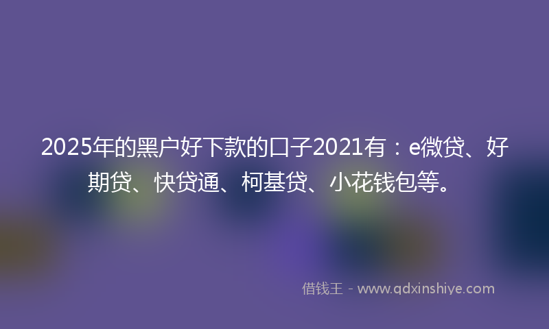 2025年的黑户好下款的口子2021有：e微贷、好期贷、快贷通、柯基贷、小花钱包等。