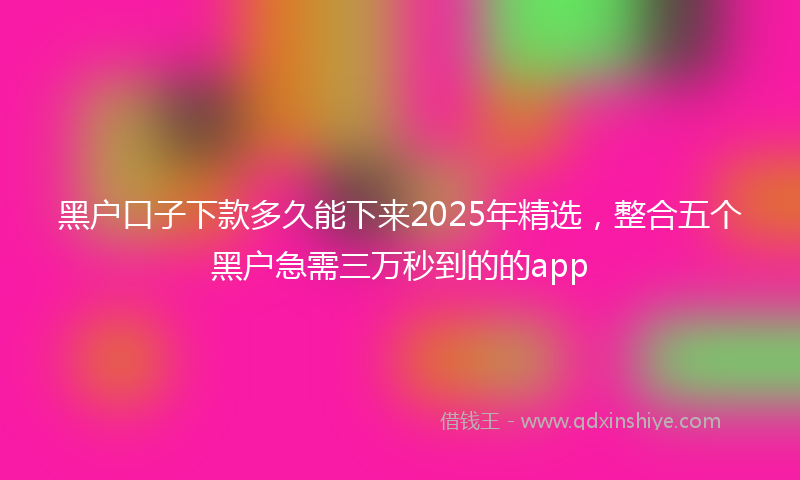 黑户口子下款多久能下来2025年精选，整合五个黑户急需三万秒到的的app