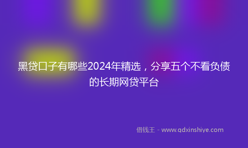 黑贷口子有哪些2024年精选，分享五个不看负债的长期网贷平台