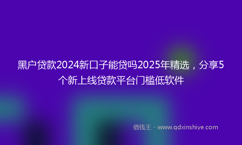 黑户贷款2024新口子能贷吗2025年精选，分享5个新上线贷款平台门槛低软件