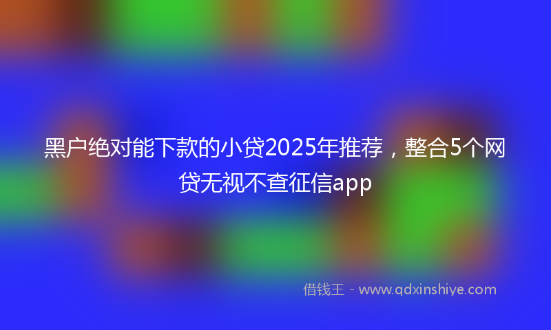 黑户绝对能下款的小贷2025年推荐，整合5个网贷无视不查征信app
