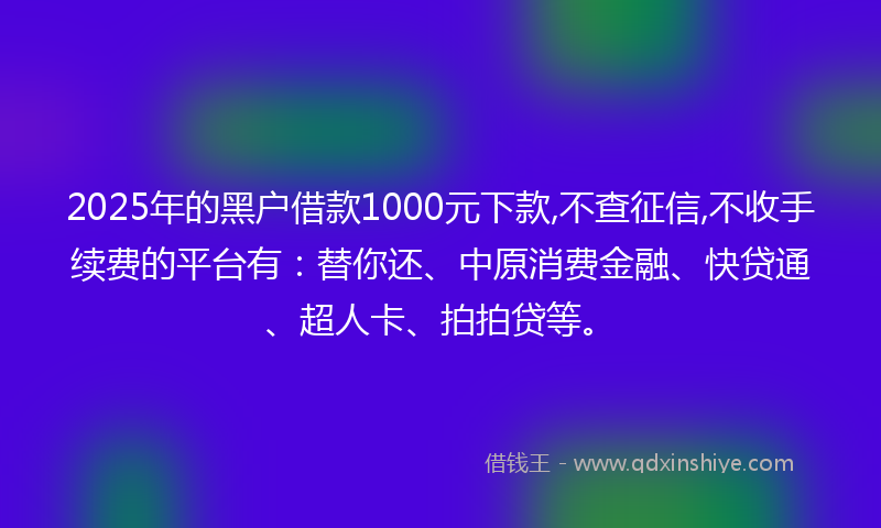 2025年的黑户借款1000元下款,不查征信,不收手续费的平台有：替你还、中原消费金融、快贷通、超人卡、拍拍贷等。