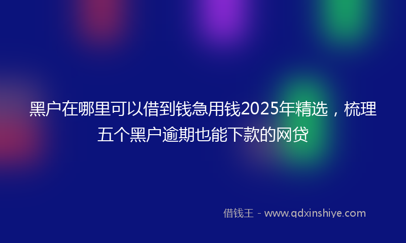 黑户在哪里可以借到钱急用钱2025年精选，梳理五个黑户逾期也能下款的网贷