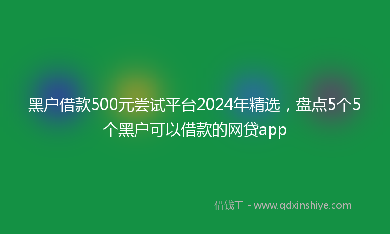 黑户借款500元尝试平台2024年精选，盘点5个5个黑户可以借款的网贷app