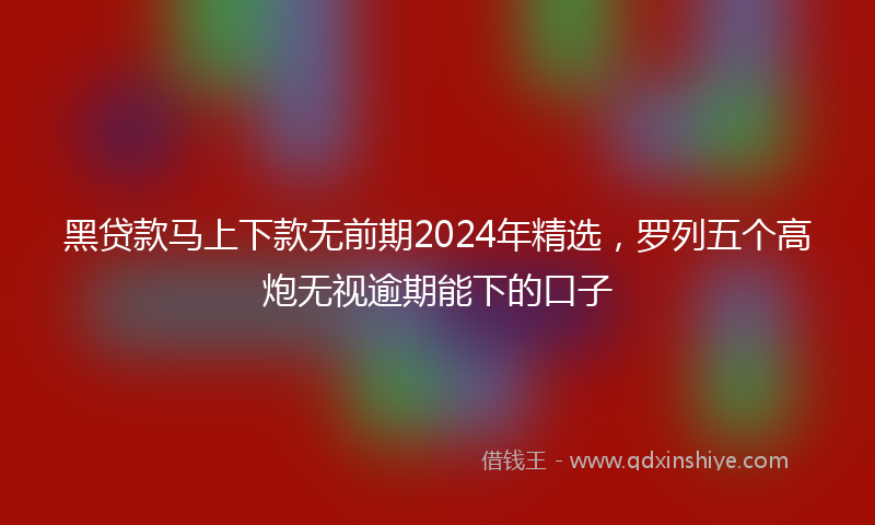 黑贷款马上下款无前期2024年精选，罗列五个高炮无视逾期能下的口子