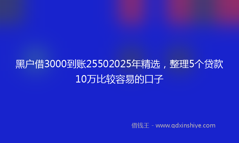 黑户借3000到账25502025年精选，整理5个贷款10万比较容易的口子