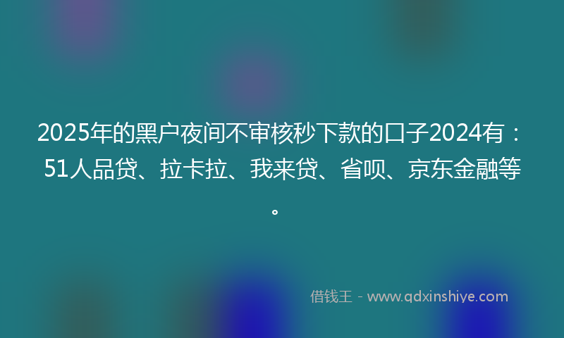 2025年的黑户夜间不审核秒下款的口子2024有：51人品贷、拉卡拉、我来贷、省呗、京东金融等。