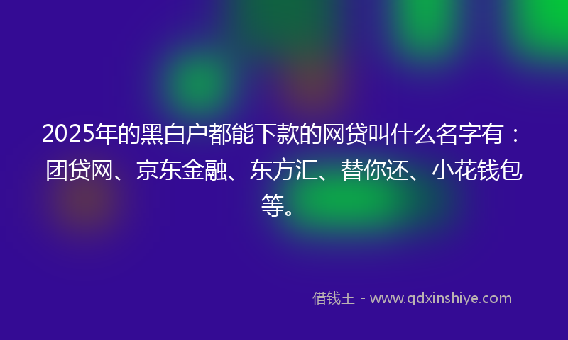 2025年的黑白户都能下款的网贷叫什么名字有：团贷网、京东金融、东方汇、替你还、小花钱包等。
