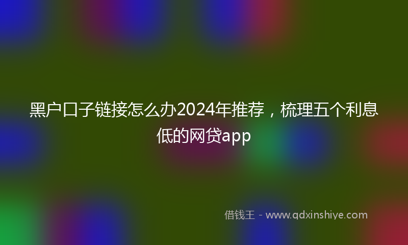 黑户口子链接怎么办2024年推荐，梳理五个利息低的网贷app