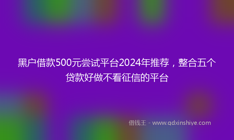 黑户借款500元尝试平台2024年推荐，整合五个贷款好做不看征信的平台