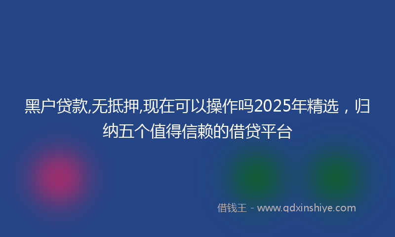 黑户贷款,无抵押,现在可以操作吗2025年精选，归纳五个值得信赖的借贷平台