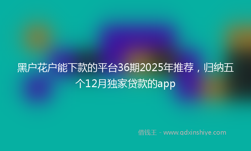 黑户花户能下款的平台36期2025年推荐，归纳五个12月独家贷款的app