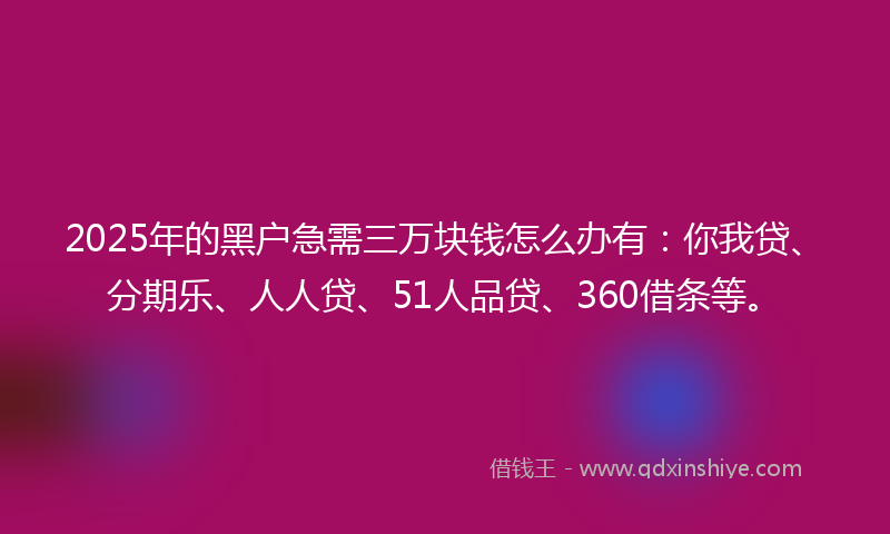 2025年的黑户急需三万块钱怎么办有：你我贷、分期乐、人人贷、51人品贷、360借条等。