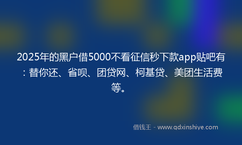 2025年的黑户借5000不看征信秒下款app贴吧有：替你还、省呗、团贷网、柯基贷、美团生活费等。