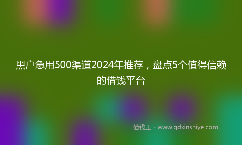 黑户急用500渠道2024年推荐，盘点5个值得信赖的借钱平台