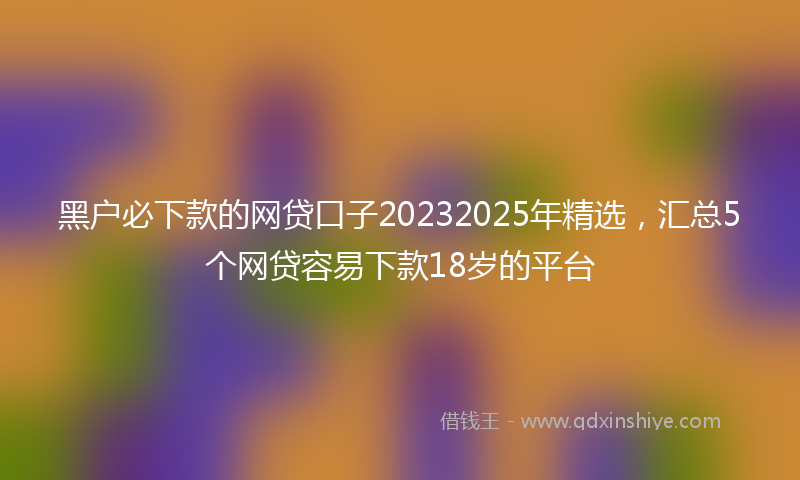黑户必下款的网贷口子20232025年精选，汇总5个网贷容易下款18岁的平台