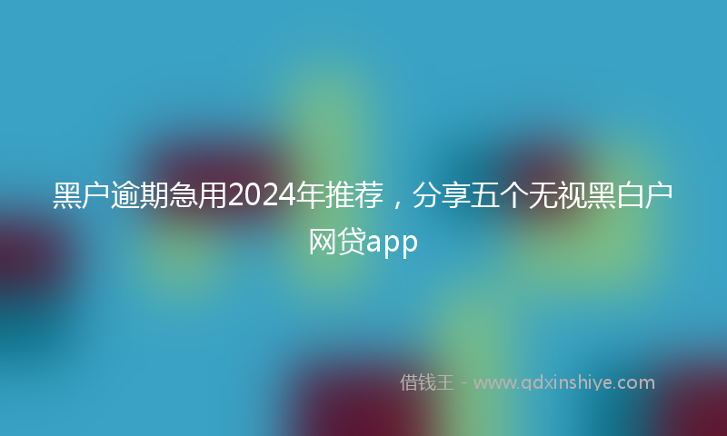 黑户逾期急用2024年推荐，分享五个无视黑白户网贷app