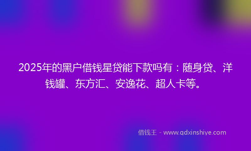 2025年的黑户借钱星贷能下款吗有：随身贷、洋钱罐、东方汇、安逸花、超人卡等。