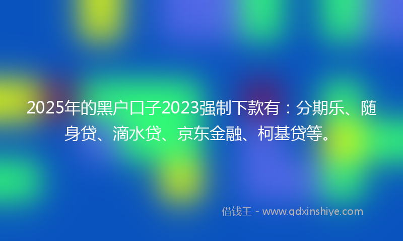 2025年的黑户口子2023强制下款有：分期乐、随身贷、滴水贷、京东金融、柯基贷等。