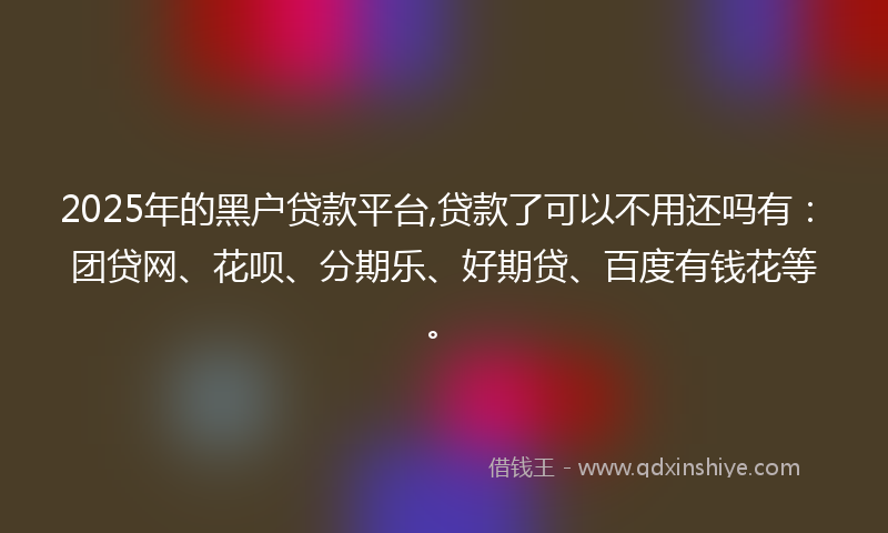 2025年的黑户贷款平台,贷款了可以不用还吗有：团贷网、花呗、分期乐、好期贷、百度有钱花等。