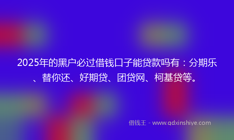 2025年的黑户必过借钱口子能贷款吗有：分期乐、替你还、好期贷、团贷网、柯基贷等。