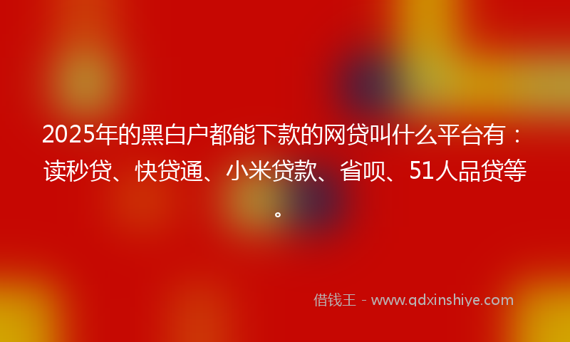 2025年的黑白户都能下款的网贷叫什么平台有：读秒贷、快贷通、小米贷款、省呗、51人品贷等。