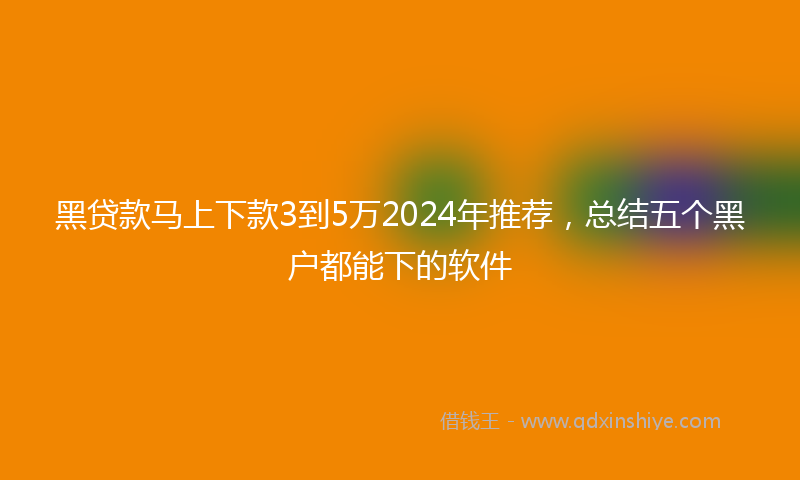 黑贷款马上下款3到5万2024年推荐，总结五个黑户都能下的软件