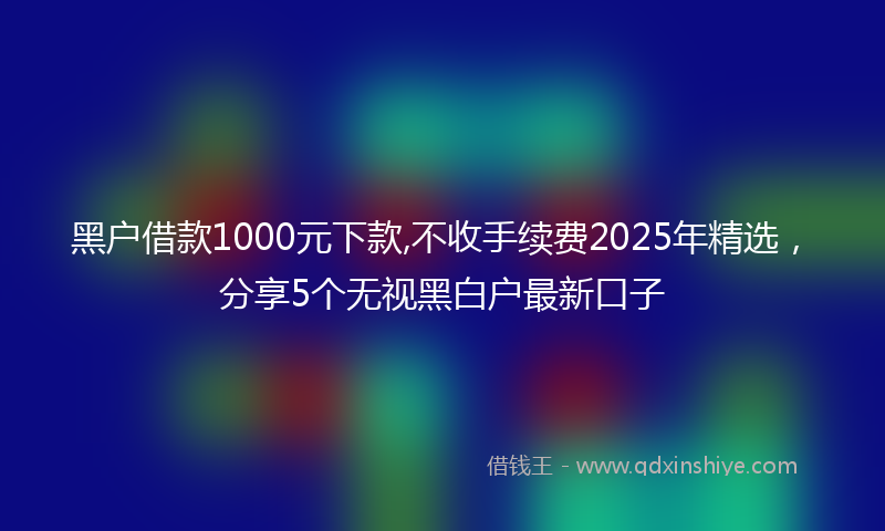 黑户借款1000元下款,不收手续费2025年精选，分享5个无视黑白户最新口子
