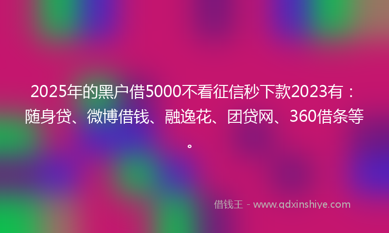 2025年的黑户借5000不看征信秒下款2023有：随身贷、微博借钱、融逸花、团贷网、360借条等。