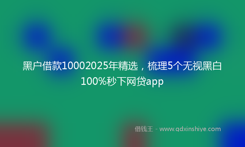 黑户借款10002025年精选，梳理5个无视黑白100%秒下网贷app
