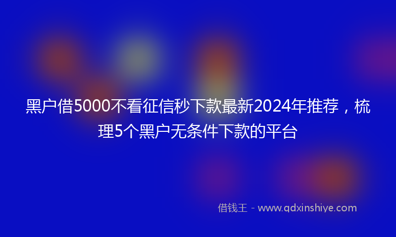 黑户借5000不看征信秒下款最新2024年推荐，梳理5个黑户无条件下款的平台