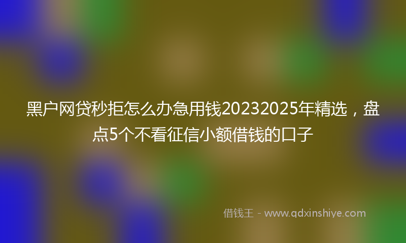 黑户网贷秒拒怎么办急用钱20232025年精选，盘点5个不看征信小额借钱的口子