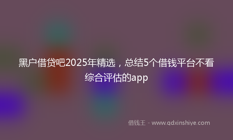 黑户借贷吧2025年精选，总结5个借钱平台不看综合评估的app