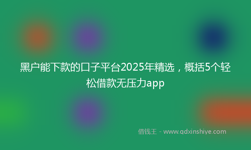 黑户能下款的口子平台2025年精选，概括5个轻松借款无压力app