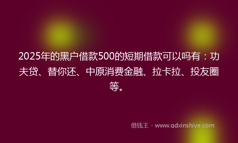 2025年的黑户借款500的短期借款可以吗有：功夫贷、替你还、中原消费金融、拉卡拉、投友圈等。
