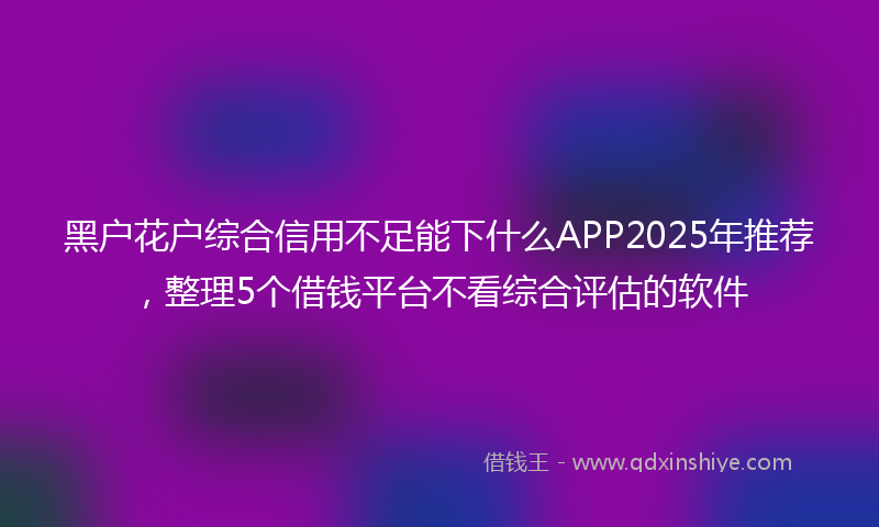 黑户花户综合信用不足能下什么APP2025年推荐，整理5个借钱平台不看综合评估的软件